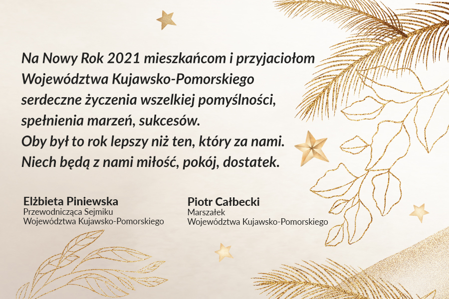 Życzenia noworoczne marszałka Piotra Całbeckiego i przewodniczącej sejmiku województwa Elżbiety Piniewskiej - Na Nowy Rok 2021 mieszkańcom i przyjaciołom Województwa Kujawsko-Pomorskiego serdeczne życzenia wszelkiej pomyślności, spełnienia marzeń, sukcesów. Oby był to rok lepszy niż ten, który za nami. Niech będą z nami miłość, pokój, dostatek.
